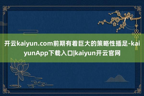 开云kaiyun.com前期有着巨大的策略性插足-kaiyunApp下载入口|kaiyun开云官网