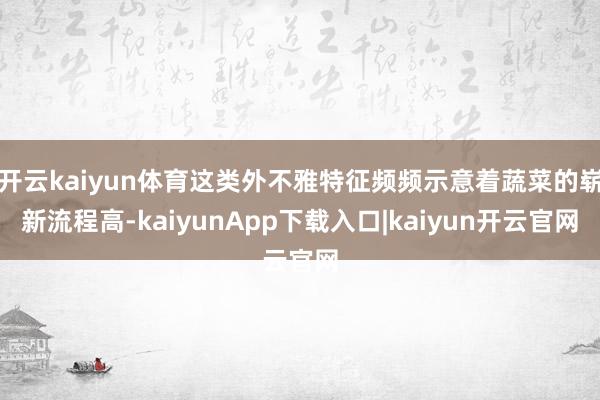 开云kaiyun体育这类外不雅特征频频示意着蔬菜的崭新流程高-kaiyunApp下载入口|kaiyun开云官网