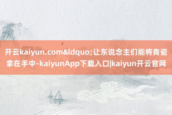 开云kaiyun.com&ldquo;让东说念主们能将青瓷拿在手中-kaiyunApp下载入口|kaiyun开云官网