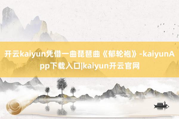 开云kaiyun凭借一曲琵琶曲《郁轮袍》-kaiyunApp下载入口|kaiyun开云官网