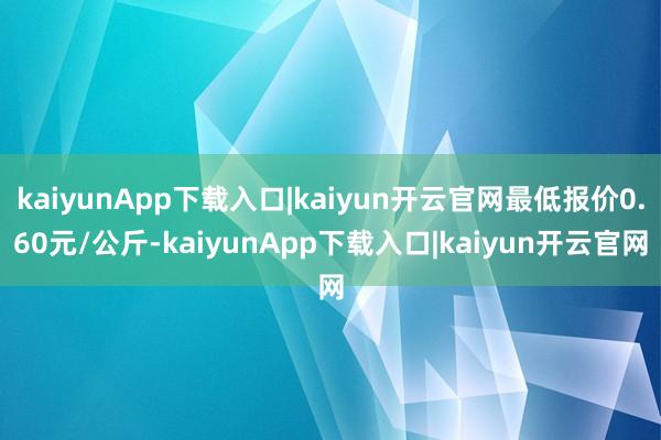 kaiyunApp下载入口|kaiyun开云官网最低报价0.60元/公斤-kaiyunApp下载入口|kaiyun开云官网
