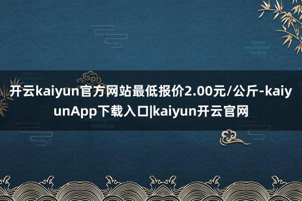 开云kaiyun官方网站最低报价2.00元/公斤-kaiyunApp下载入口|kaiyun开云官网
