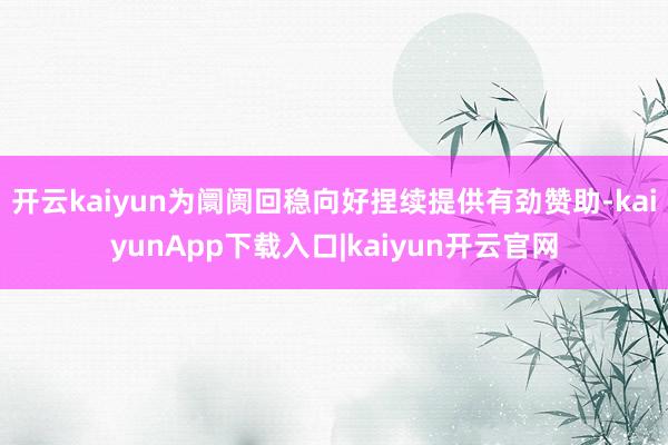 开云kaiyun为阛阓回稳向好捏续提供有劲赞助-kaiyunApp下载入口|kaiyun开云官网