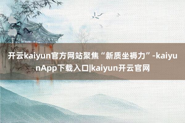 开云kaiyun官方网站　　聚焦“新质坐褥力”-kaiyunApp下载入口|kaiyun开云官网