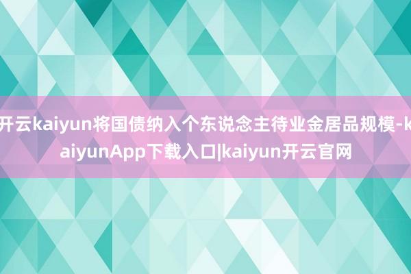 开云kaiyun将国债纳入个东说念主待业金居品规模-kaiyunApp下载入口|kaiyun开云官网