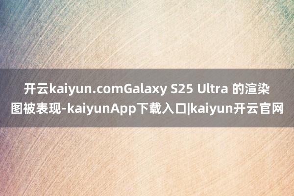 开云kaiyun.comGalaxy S25 Ultra 的渲染图被表现-kaiyunApp下载入口|kaiyun开云官网