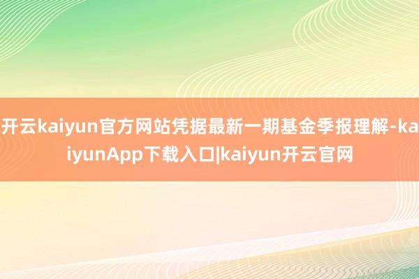 开云kaiyun官方网站凭据最新一期基金季报理解-kaiyunApp下载入口|kaiyun开云官网