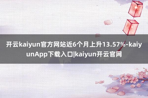 开云kaiyun官方网站近6个月上升13.57%-kaiyunApp下载入口|kaiyun开云官网