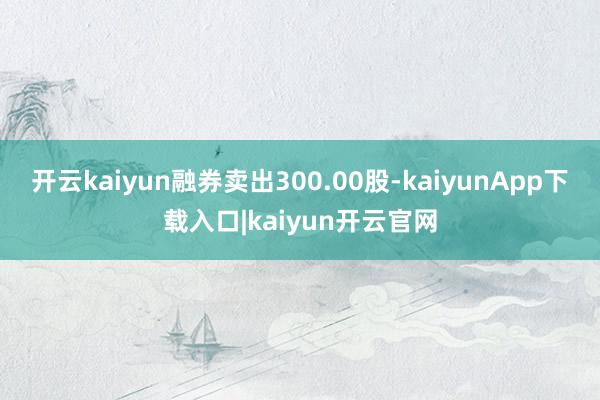 开云kaiyun融券卖出300.00股-kaiyunApp下