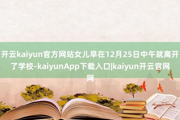 开云kaiyun官方网站女儿早在12月25日中午就离开了学校-kaiyunApp下载入口|kaiyun开云官网