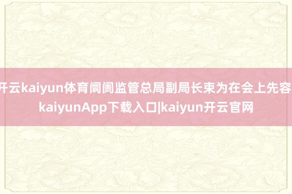 开云kaiyun体育阛阓监管总局副局长束为在会上先容-kaiyunApp下载入口|kaiyun开云官网