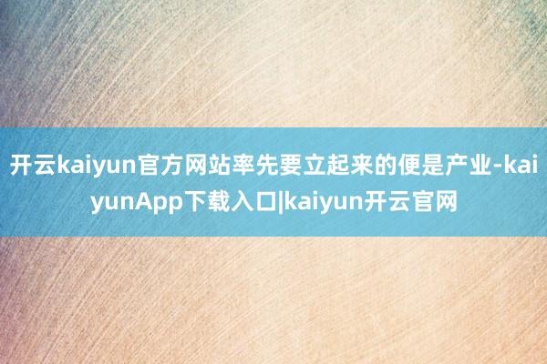 开云kaiyun官方网站率先要立起来的便是产业-kaiyunApp下载入口|kaiyun开云官网