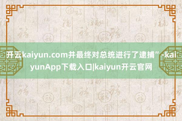 开云kaiyun.com并最终对总统进行了逮捕”-kaiyunApp下载入口|kaiyun开云官网
