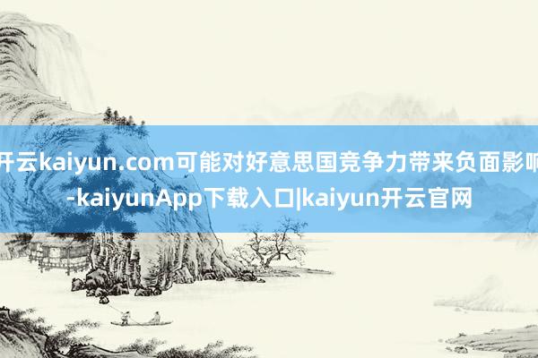 开云kaiyun.com可能对好意思国竞争力带来负面影响-kaiyunApp下载入口|kaiyun开云官网