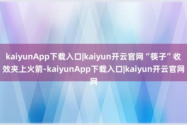 kaiyunApp下载入口|kaiyun开云官网“筷子”收效夹上火箭-kaiyunApp下载入口|kaiyun开云官网