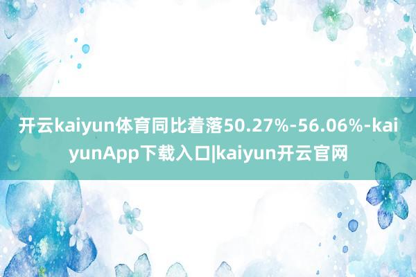 开云kaiyun体育同比着落50.27%-56.06%-kaiyunApp下载入口|kaiyun开云官网