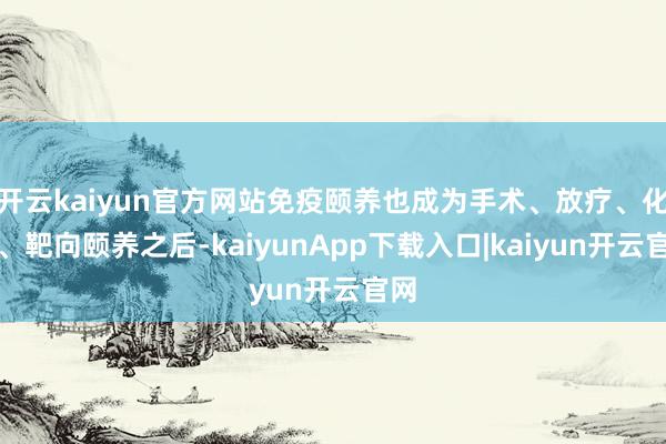 开云kaiyun官方网站免疫颐养也成为手术、放疗、化疗、靶向颐养之后-kaiyunApp下载入口|kaiyun开云官网
