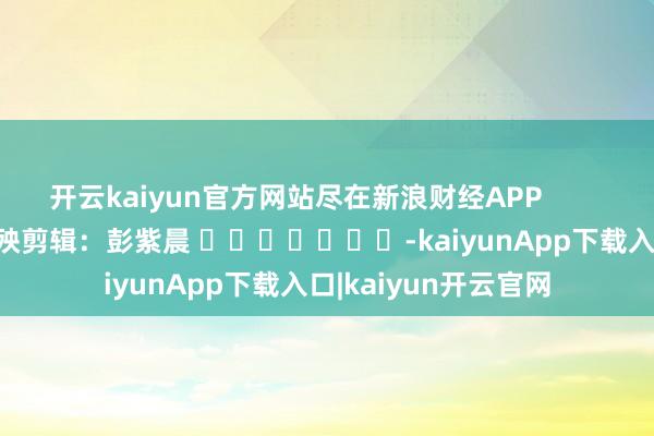 开云kaiyun官方网站尽在新浪财经APP 遭殃剪辑:彭紫晨 -kaiyunApp下载入口|kaiyun开云官网