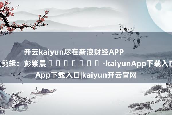 开云kaiyun尽在新浪财经APP            						背负剪辑：彭紫晨 							-kaiyunApp下载入口|kaiyun开云官网