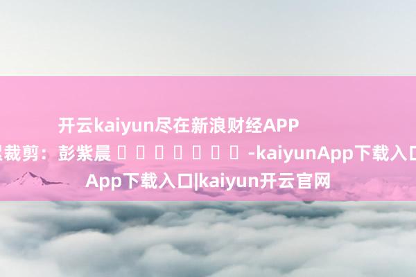开云kaiyun尽在新浪财经APP 拖累裁剪:彭紫晨 -kaiyunApp下载入口|kaiyun开云官网