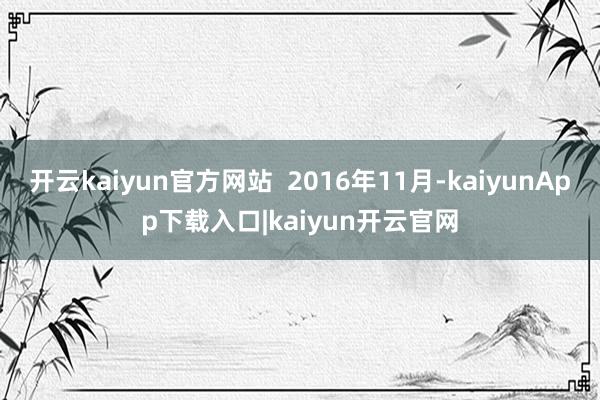 开云kaiyun官方网站  2016年11月-kaiyunApp下载入口|kaiyun开云官网