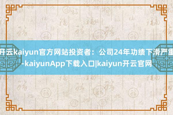 开云kaiyun官方网站投资者：公司24年功绩下滑严重-kaiyunApp下载入口|kaiyun开云官网