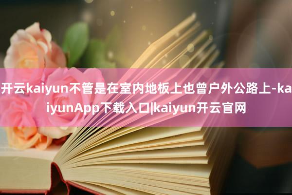 开云kaiyun不管是在室内地板上也曾户外公路上-kaiyunApp下载入口|kaiyun开云官网