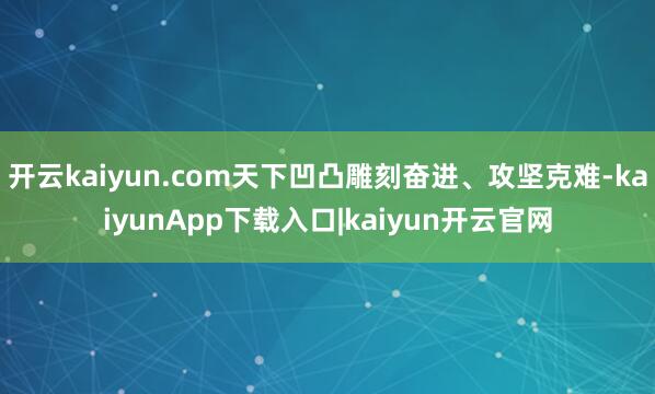 开云kaiyun.com天下凹凸雕刻奋进、攻坚克难-kaiyunApp下载入口|kaiyun开云官网
