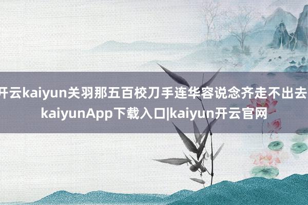 开云kaiyun关羽那五百校刀手连华容说念齐走不出去-kaiyunApp下载入口|kaiyun开云官网