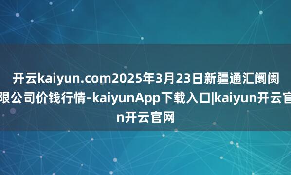 开云kaiyun.com2025年3月23日新疆通汇阛阓有限公司价钱行情-kaiyunApp下载入口|kaiyun开云官网