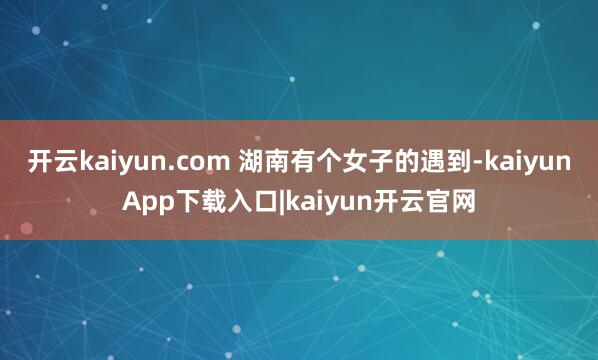 开云kaiyun.com 湖南有个女子的遇到-kaiyunApp下载入口|kaiyun开云官网