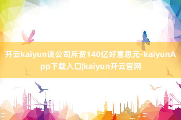 开云kaiyun该公司斥资140亿好意思元-kaiyunApp下载入口|kaiyun开云官网