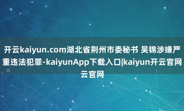开云kaiyun.com湖北省荆州市委秘书 吴锦涉嫌严重违法犯罪-kaiyunApp下载入口|kaiyun开云官网