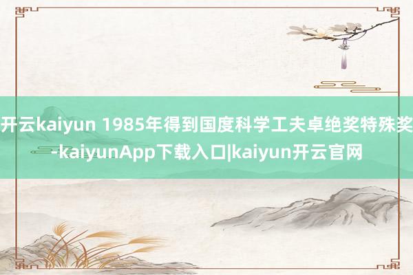 开云kaiyun 1985年得到国度科学工夫卓绝奖特殊奖-kaiyunApp下载入口|kaiyun开云官网