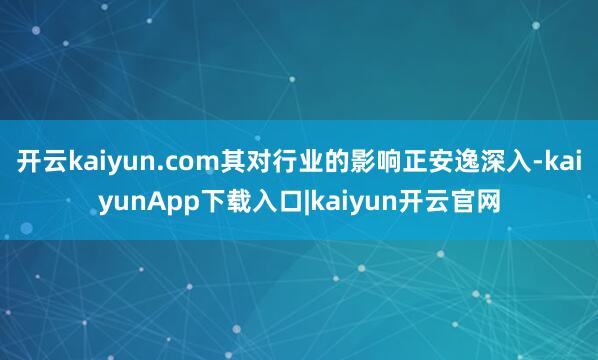 开云kaiyun.com其对行业的影响正安逸深入-kaiyunApp下载入口|kaiyun开云官网