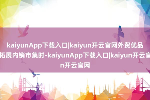 kaiyunApp下载入口|kaiyun开云官网外贸优品在拓展内销市集时-kaiyunApp下载入口|kaiyun开云官网