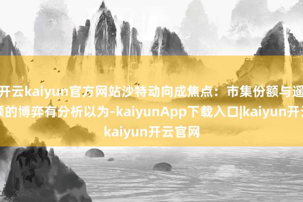 开云kaiyun官方网站沙特动向成焦点:市集份额与遥远配额的博弈有分析以为-kaiyunApp下载入口|kaiyun开云官网