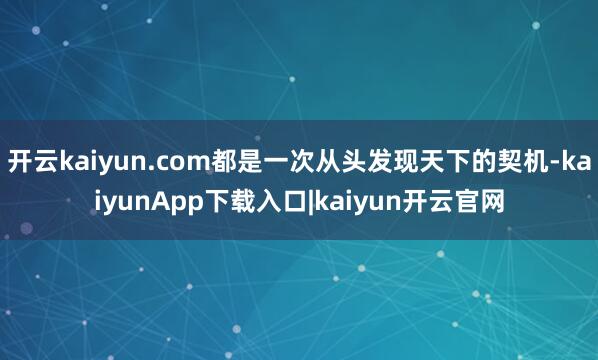 开云kaiyun.com都是一次从头发现天下的契机-kaiyunApp下载入口|kaiyun开云官网