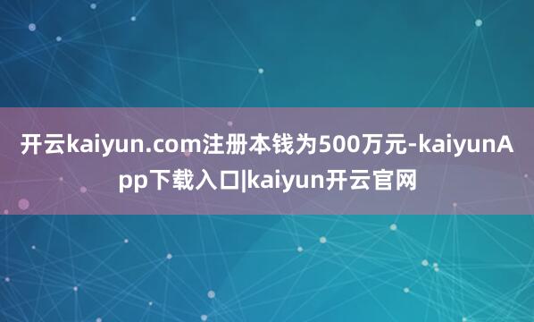 开云kaiyun.com注册本钱为500万元-kaiyunApp下载入口|kaiyun开云官网
