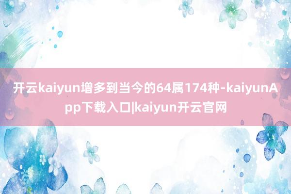 开云kaiyun增多到当今的64属174种-kaiyunApp下载入口|kaiyun开云官网