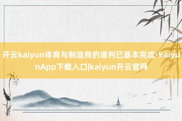 开云kaiyun体育与制造商的道判已基本完成-kaiyunApp下载入口|kaiyun开云官网