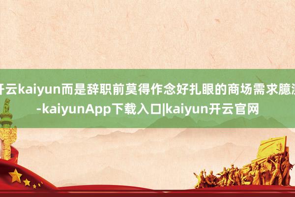 开云kaiyun而是辞职前莫得作念好扎眼的商场需求臆测-kaiyunApp下载入口|kaiyun开云官网