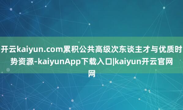 开云kaiyun.com累积公共高级次东谈主才与优质时势资源-kaiyunApp下载入口|kaiyun开云官网