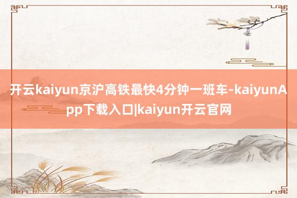 开云kaiyun京沪高铁最快4分钟一班车-kaiyunApp下载入口|kaiyun开云官网
