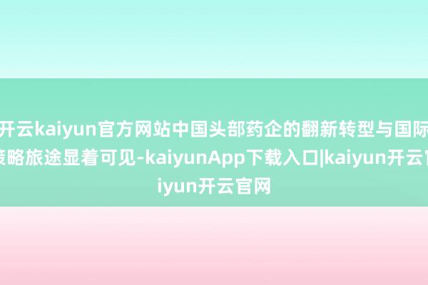 开云kaiyun官方网站中国头部药企的翻新转型与国际化策略旅途显着可见-kaiyunApp下载入口|kaiyun开云官网