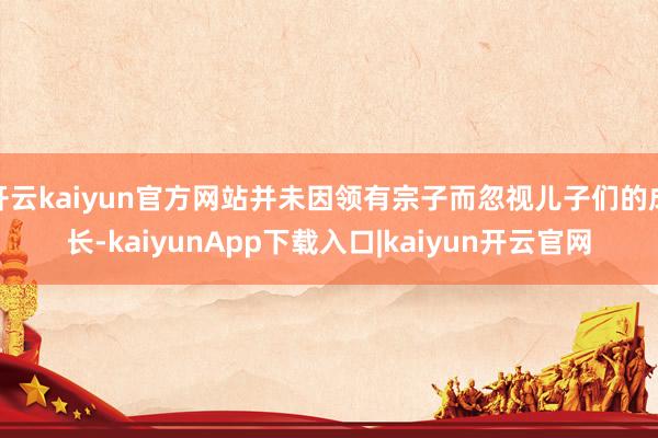 开云kaiyun官方网站并未因领有宗子而忽视儿子们的成长-kaiyunApp下载入口|kaiyun开云官网