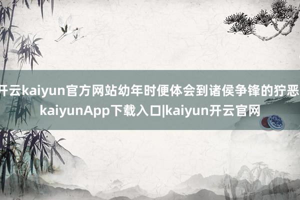 开云kaiyun官方网站幼年时便体会到诸侯争锋的狞恶-kaiyunApp下载入口|kaiyun开云官网