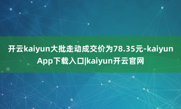 开云kaiyun大批走动成交价为78.35元-kaiyunApp下载入口|kaiyun开云官网