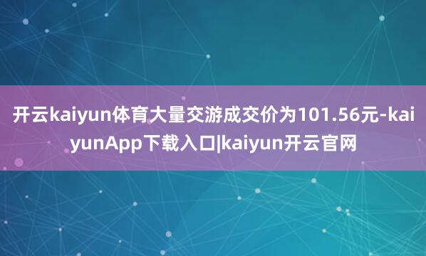 开云kaiyun体育大量交游成交价为101.56元-kaiyunApp下载入口|kaiyun开云官网