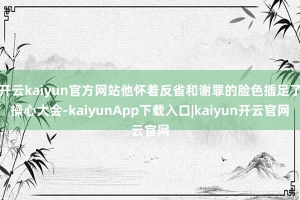 开云kaiyun官方网站他怀着反省和谢罪的脸色插足了操心大会-kaiyunApp下载入口|kaiyun开云官网